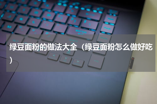 绿豆面粉的做法大全（绿豆面粉怎么做好吃）