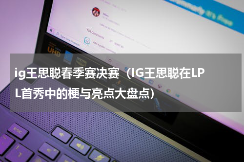ig王思聪春季赛决赛（IG王思聪在LPL首秀中的梗与亮点大盘点）