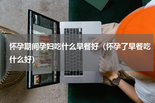 怀孕期间孕妇吃什么早餐好（怀孕了早餐吃什么好）