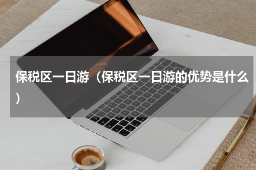 保税区一日游（保税区一日游的优势是什么）