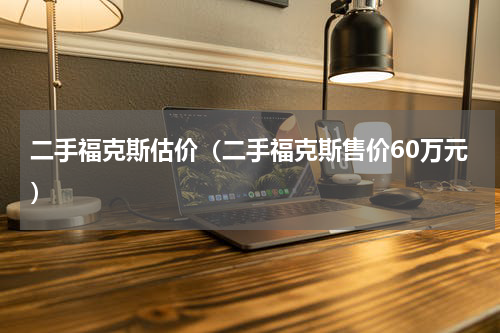二手福克斯估价（二手福克斯售价60万元）