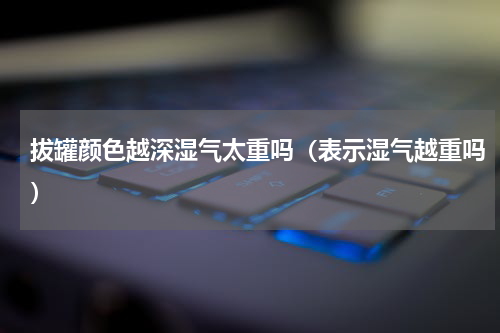 拔罐颜色越深湿气太重吗（表示湿气越重吗）