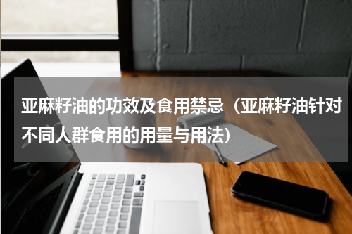 亚麻籽油的功效及食用禁忌（亚麻籽油针对不同人群食用的用量与用法）
