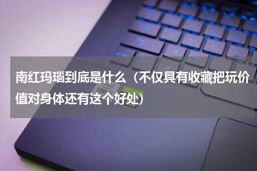 南红玛瑙到底是什么（不仅具有收藏把玩价值对身体还有这个好处）