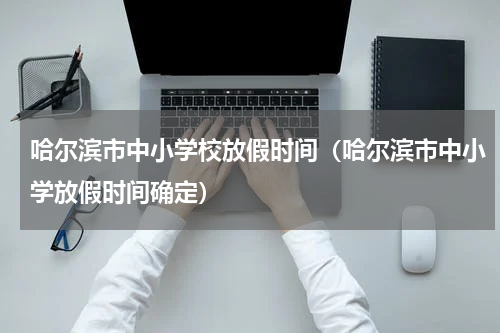 哈尔滨市中小学校放假时间（哈尔滨市中小学放假时间确定）