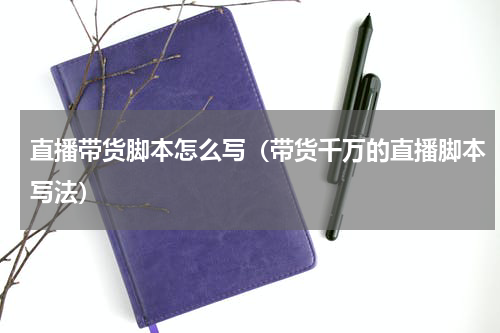 直播带货脚本怎么写（带货千万的直播脚本写法）