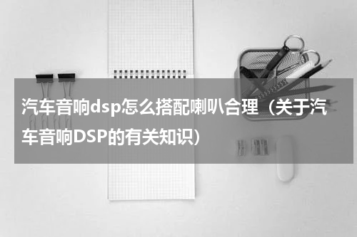 汽车音响dsp怎么搭配喇叭合理（关于汽车音响DSP的有关知识）