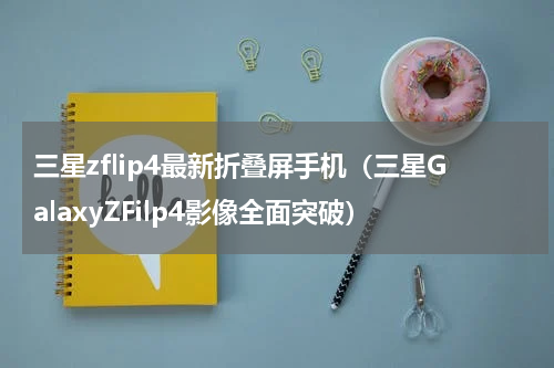 三星zflip4最新折叠屏手机（三星GalaxyZFilp4影像全面突破）