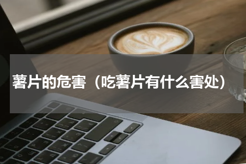 薯片的危害（吃薯片有什么害处）