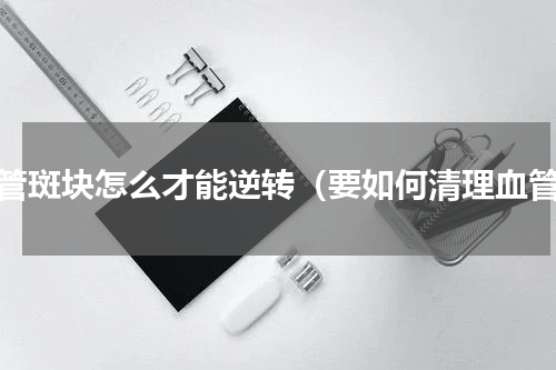 血管斑块怎么才能逆转（要如何清理血管）