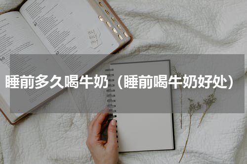 睡前多久喝牛奶（睡前喝牛奶好处）