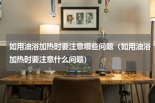 如用油浴加热时要注意哪些问题（如用油浴加热时要注意什么问题）