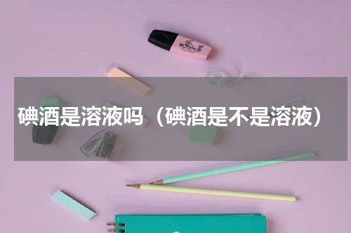 碘酒是溶液吗（碘酒是不是溶液）
