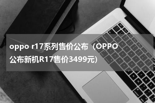 oppo r17系列售价公布（OPPO公布新机R17售价3499元）