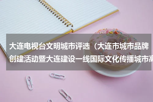 大连电视台文明城市评选（大连市城市品牌创建活动暨大连建设一线国际文化传播城市高峰论坛举办）