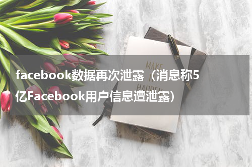 facebook数据再次泄露（消息称5亿Facebook用户信息遭泄露）