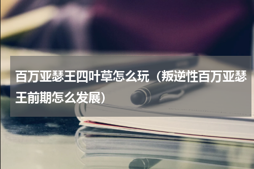 百万亚瑟王四叶草怎么玩（叛逆性百万亚瑟王前期怎么发展）