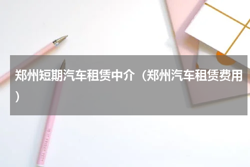 郑州短期汽车租赁中介（郑州汽车租赁费用）
