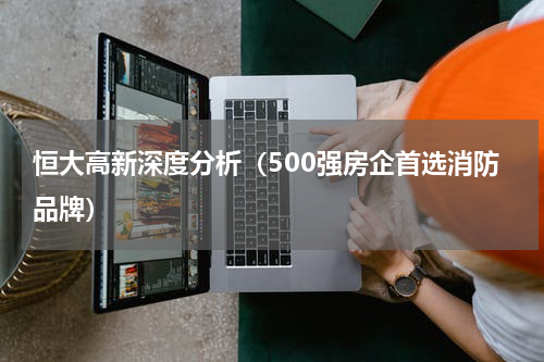 恒大高新深度分析（500强房企首选消防品牌）