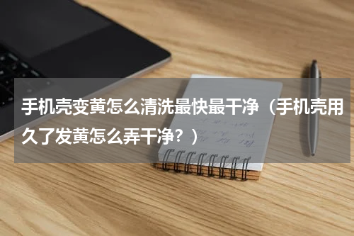 手机壳变黄怎么清洗最快最干净（手机壳用久了发黄怎么弄干净？）