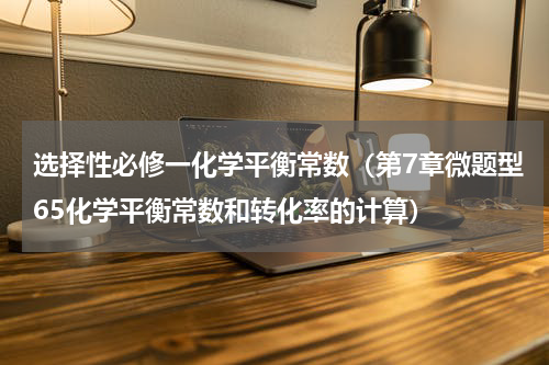 选择性必修一化学平衡常数（第7章微题型65化学平衡常数和转化率的计算）