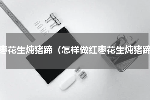 红枣花生炖猪蹄（怎样做红枣花生炖猪蹄）
