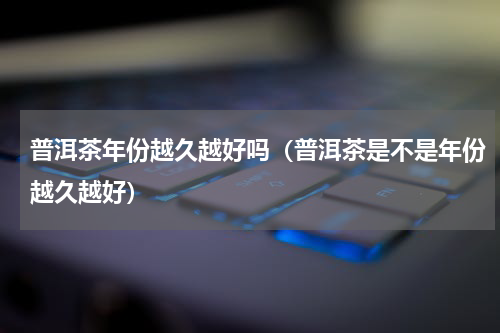 普洱茶年份越久越好吗（普洱茶是不是年份越久越好）