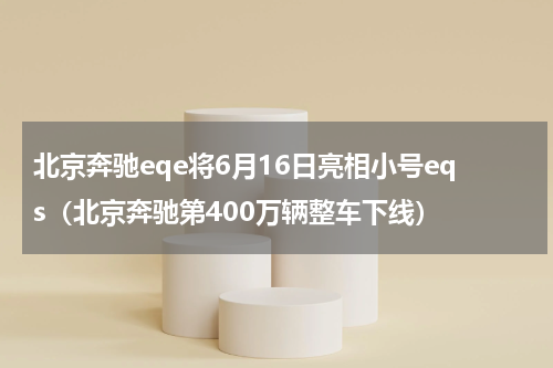 北京奔驰eqe将6月16日亮相小号eqs（北京奔驰第400万辆整车下线）