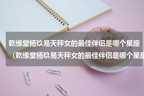 乾缘堂杨玖易天秤女的最佳伴侣是哪个星座（乾缘堂杨玖易天秤女的最佳伴侣是哪个星座）