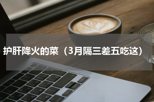 护肝降火的菜（3月隔三差五吃这）