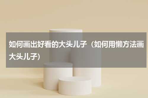 如何画出好看的大头儿子（如何用懒方法画大头儿子）