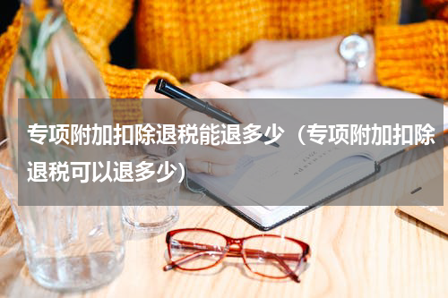 专项附加扣除退税能退多少（专项附加扣除退税可以退多少）