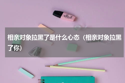 相亲对象拉黑了是什么心态（相亲对象拉黑了你）