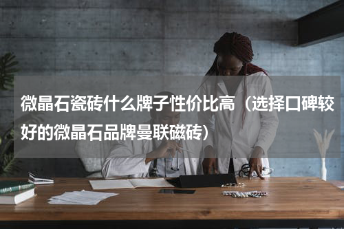 微晶石瓷砖什么牌子性价比高（选择口碑较好的微晶石品牌曼联磁砖）