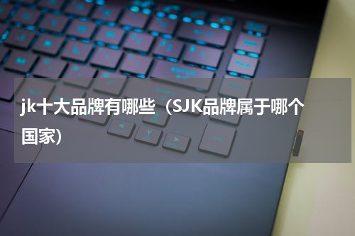 jk十大品牌有哪些（SJK品牌属于哪个国家）