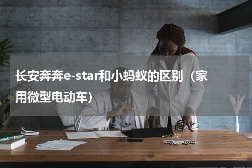 长安奔奔e-star和小蚂蚁的区别（家用微型电动车）