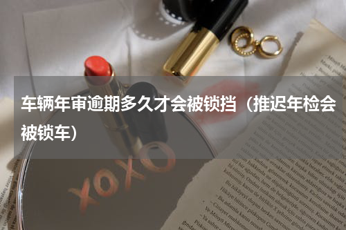 车辆年审逾期多久才会被锁挡（推迟年检会被锁车）