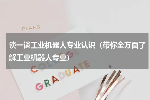 谈一谈工业机器人专业认识（带你全方面了解工业机器人专业）