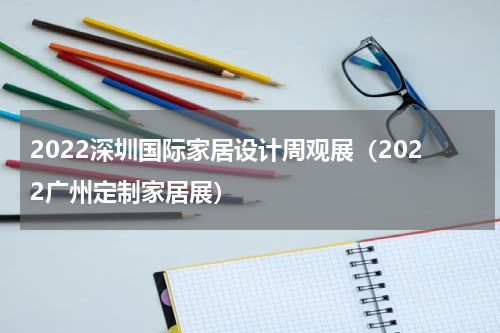 2022深圳国际家居设计周观展（2022广州定制家居展）