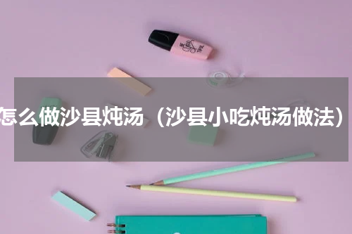 怎么做沙县炖汤（沙县小吃炖汤做法）