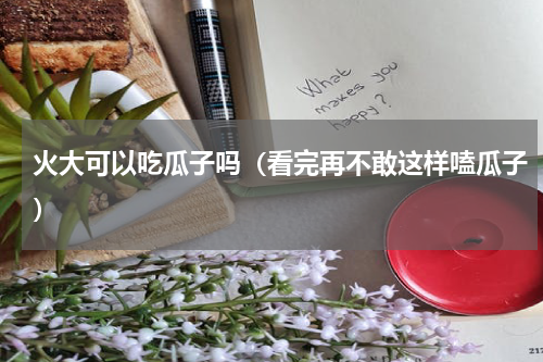 火大可以吃瓜子吗（看完再不敢这样嗑瓜子）