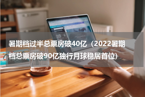 暑期档过半总票房破40亿（2022暑期档总票房破90亿独行月球稳居首位）