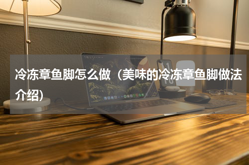 冷冻章鱼脚怎么做（美味的冷冻章鱼脚做法介绍）