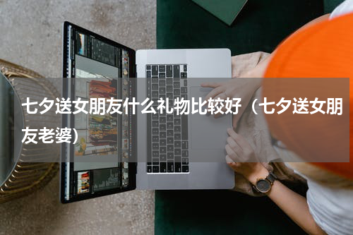 七夕送女朋友什么礼物比较好（七夕送女朋友老婆）