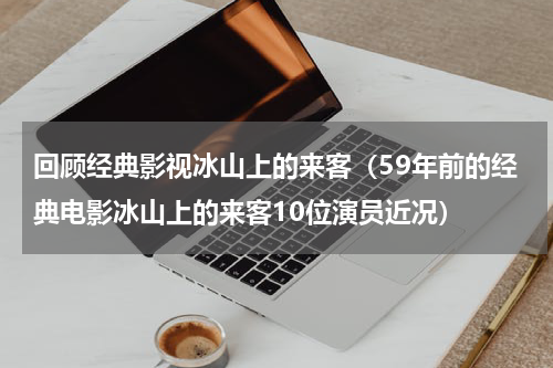 回顾经典影视冰山上的来客（59年前的经典电影冰山上的来客10位演员近况）