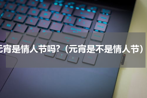元宵是情人节吗?（元宵是不是情人节）