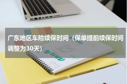 广东地区车险续保时间（保单提前续保时间调整为30天）