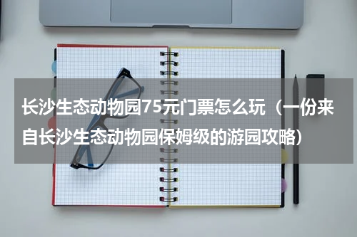 长沙生态动物园75元门票怎么玩（一份来自长沙生态动物园保姆级的游园攻略）