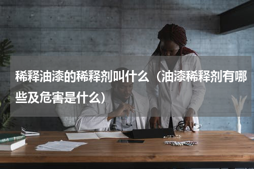 稀释油漆的稀释剂叫什么（油漆稀释剂有哪些及危害是什么）