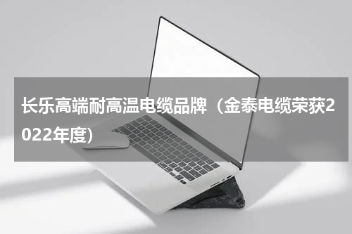长乐高端耐高温电缆品牌（金泰电缆荣获2022年度）